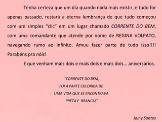 Tenha certeza que um dia quando nada mais existir, e tudo for apenas passado, restará a eterna lembrança de que tudo começou com um simples “clic” em um lugar chamado  CORRENTE DO BEM , com uma comandante que atende por nome de REGINA VOLPATO, navegando rumo ao infinito. Amuu fazer parte de tudo isso!!!! Parabéns pra  nóis ! E que venham mais dois e mais dois e mais dois... aniversários. “ CORRENTE DO BEM, FOI A PARTE COLORIDA DE  UMA VIDA QUE SE ENCONTRAVA  PRETA E  BRANCA!”   Jainy Santos 