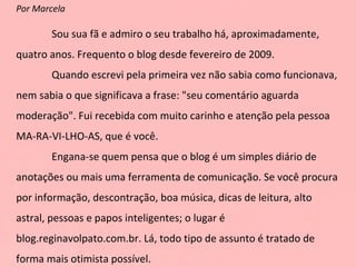 Por Marcela Sou sua fã e admiro o seu trabalho há, aproximadamente, quatro anos. Frequento o blog desde fevereiro de 2009. Quando escrevi pela primeira vez não sabia como funcionava, nem sabia o que significava a frase: "seu comentário aguarda moderação". Fui recebida com muito carinho e atenção pela pessoa MA-RA-VI-LHO-AS, que é você. Engana-se quem pensa que o blog é um simples diário de anotações ou mais uma ferramenta de comunicação. Se você procura por informação, descontração, boa música, dicas de leitura, alto astral, pessoas e papos inteligentes; o lugar é blog.reginavolpato.com.br. Lá, todo tipo de assunto é tratado de forma mais otimista possível.   