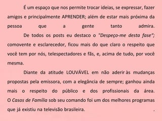 É um espaço que nos permite trocar ideias, se expressar, fazer amigos e principalmente APRENDER; além de estar mais próxima da pessoa que a gente tanto admira. De todos os posts eu destaco o  "Despeço-me desta fase“;  comovente e esclarecedor, ficou mais do que claro o respeito que você tem por nós, telespectadores e fãs, e, acima de tudo, por você mesma. Diante da atitude LOUVÁVEL em não aderir às mudanças propostas pela emissora, com a elegância de sempre; ganhou ainda mais o respeito do público e dos profissionais da área. O  Casos de Família  sob seu comando foi um dos melhores programas que já existiu na televisão brasileira.  . 