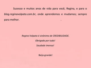 Sucesso e muitos anos de vida para você, Regina, e para o  blog.reginavolpato.com.br , onde aprendemos e mudamos; sempre para melhor.  .  Regina Volpato é sinônimo de CREDIBILIDADE. Obrigada por tudo!  Saudade imensa!  Beijo grande! Marcela  