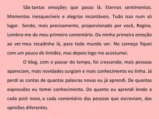 São tantas emoções que passo lá. Eternos sentimentos. Momentos inesquecíveis e alegrias incontáveis. Tudo isso num só lugar.  Sendo, mais precisamente, proporcionado por você, Regina. Lembro-me do meu primeiro comentário. Da minha primeira emoção ao ver meu recadinho lá, para todo mundo ver. No começo fiquei com um pouco de timidez, mas depois logo me acostumei.  O blog, com o passar do tempo, foi crescendo; mais pessoas apareciam, mais novidades surgiam e mais conhecimento eu tinha. Já perdi as contas de quantas palavras novas eu já aprendi. De quantas expressões eu tomei conhecimento. Do quanto eu aprendi lendo a cada post novo, a cada comentário das pessoas que escreviam, das opiniões diferentes.  