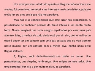 Um exemplo mais nítido do quanto o blog me influenciou e me ajudou, foi quando eu comecei a me interessar mais pela leitura, pois até então ler era uma coisa que não me agradava.   Mas não é só conhecimento que este lugar nos proporciona. A possibilidade de conhecer pessoas do Brasil inteiro é um ponto muito forte. Nunca imaginei que teria amigos espalhados por esse meu país adentro. Mas, o melhor de tudo ainda está por vir; sim, pois o melhor de tudo é poder ter um contato com uma das pessoas que eu mais admiro nesse mundo. Ter um contato com a minha diva, minha única diva: Regina Volpato. É, Regina, você definitivamente une todas as coisas. Une pensamentos, une alegrias, lembranças. Une amigos ao meu redor. Une uma corrente! Por isso e por muito mais eu te agradeço.     
