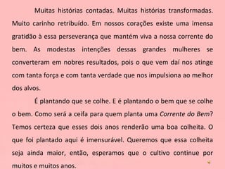 Muitas histórias contadas. Muitas histórias transformadas. Muito carinho retribuído. Em nossos corações existe uma imensa gratidão à essa perseverança que mantém viva a nossa corrente do bem. As modestas intenções dessas grandes mulheres se converteram em nobres resultados, pois o que vem daí nos atinge com tanta força e com tanta verdade que nos impulsiona ao melhor dos alvos.  É plantando que se colhe. E é plantando o bem que se colhe o bem. Como será a ceifa para quem planta uma  Corrente do Bem ? Temos certeza que esses dois anos renderão uma boa colheita. O que foi plantado aqui é imensurável. Queremos que essa colheita seja ainda maior, então, esperamos que o cultivo continue por muitos e muitos anos.  