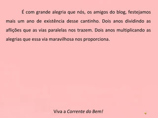 É com grande alegria que nós, os amigos do blog, festejamos mais um ano de existência desse cantinho. Dois anos dividindo as aflições que as vias paralelas nos trazem. Dois anos multiplicando as alegrias que essa via maravilhosa nos proporciona. Viva a  Corrente do Bem! 