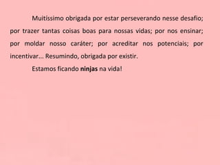 Muitíssimo obrigada por estar perseverando nesse desafio; por trazer tantas coisas boas para nossas vidas; por nos ensinar; por moldar nosso caráter; por acreditar nos potenciais; por incentivar... Resumindo, obrigada por existir.  Estamos ficando  ninjas  na vida!  