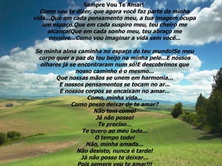 Sempre Vou Te Amar!  Como vou te dizer, que agora você faz parte da minha vida...Que em cada pensamento meu, a tua imagem ocupa um espaço.Que em cada suspiro meu, teu cheiro me alcança!Que em cada sonho meu, teu abraço me envolve...Como vou imaginar a vida sem você... Se minha alma caminha no espaço do teu mundo!Se meu corpo quer a paz do teu beijo na minha pele...E nossos olhares já se encontraram num só!E descobrimos que nosso caminho é o mesmo... Que nossas mãos se unem em harmonia... E nossos pensamentos se tocam no ar... E nossos corpos se encaixam no amar... Como, minha vida... Como posso deixar de te amar? Não tem como! Já não posso! Te preciso... Te quero ao meu lado... O tempo todo! Não, minha amada... Não desisto, nunca é tarde! Já não posso te deixar... Pois sempre vou te amar!!! 