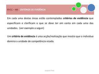 RVCC – NB - CRITÉRIOS DE EVIDÊNCIA


Em cada uma destas áreas estão contemplados critérios de evidência que
especificam e clarificam o que se deve ter em conta em cada uma das
unidades. (ver exemplo a seguir)

Um critério de evidência é uma acção/realização que mostra que o individuo
domina a unidade de competência visada.




                                   Joaquim Pinto
 
