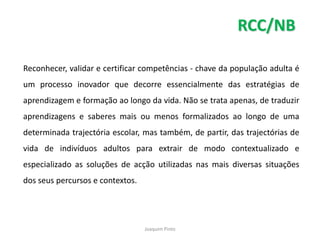 RCC/NB

Reconhecer, validar e certificar competências - chave da população adulta é
um processo inovador que decorre essencialmente das estratégias de
aprendizagem e formação ao longo da vida. Não se trata apenas, de traduzir
aprendizagens e saberes mais ou menos formalizados ao longo de uma
determinada trajectória escolar, mas também, de partir, das trajectórias de
vida de indivíduos adultos para extrair de modo contextualizado e
especializado as soluções de acção utilizadas nas mais diversas situações
dos seus percursos e contextos.




                                  Joaquim Pinto
 