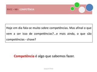 RVCC – NB - COMPETÊNCIA




Hoje em dia fala-se muito sobre competências. Mas afinal o que
vem a ser isso de competências?...e mais ainda, o que são
competências - chave?




     Competência é algo que sabemos fazer.


                           Joaquim Pinto
 