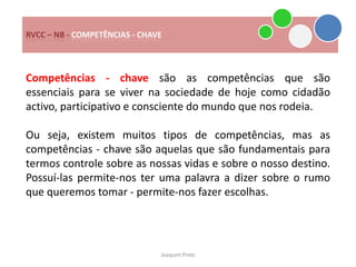 RVCC – NB - COMPETÊNCIAS - CHAVE



Competências - chave são as competências que são
essenciais para se viver na sociedade de hoje como cidadão
activo, participativo e consciente do mundo que nos rodeia.

Ou seja, existem muitos tipos de competências, mas as
competências - chave são aquelas que são fundamentais para
termos controle sobre as nossas vidas e sobre o nosso destino.
Possuí-las permite-nos ter uma palavra a dizer sobre o rumo
que queremos tomar - permite-nos fazer escolhas.




                               Joaquim Pinto
 