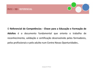 RVCC – NB - REFERENCIAL




O Referencial de Competências - Chave para a Educação e Formação de
Adultos é o documento fundamental que orienta o trabalho de
reconhecimento, validação e certificação desenvolvido pelos formadores,
pelos profissionais e pelo adulto num Centro Novas Oportunidades..




                               Joaquim Pinto
 