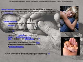                         Os seguintes termos são usados para definir os diversos tipos de aborto a partir da óptica médica:Aborto espontâneo: aborto devido a uma ocorrência acidental ou natural. A maioria dos abortamentos espontâneos são causados por uma incorreta replicação dos cromossomos e por fatores ambientais. Também por ser denominado aborto involuntário ou casual. 