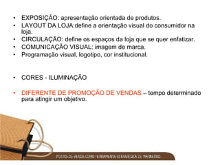 EXPOSIÇÃO: apresentação orientada de produtos. LAYOUT DA LOJA:define a orientação visual do consumidor na loja. CIRCULAÇÃO: define os espaços da loja que se quer enfatizar. COMUNICAÇÃO VISUAL: imagem de marca. Programação visual, logotipo, cor institucional. CORES - ILUMINAÇÃO DIFERENTE DE PROMOÇÃO DE VENDAS  – tempo determinado para atingir um objetivo. 