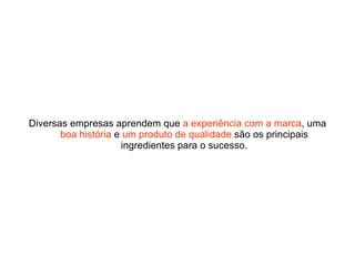 Diversas empresas aprendem que  a experiência com a marca , uma  boa história  e  um produto de qualidade  são os principais ingredientes para o sucesso. 