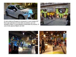 O carro-chefe da Peugeot no momento é o novo modelo 207 Éco Logic (atenção ao nome dado ao produto, que une ecologia à lógica, à racionalidade e praticidade do produto). O carro emite apenas 99g/km de CO2.  