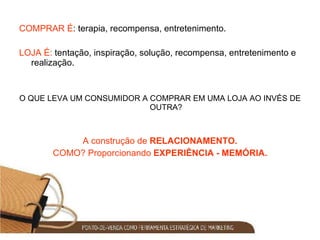 COMPRAR É : terapia, recompensa, entretenimento. LOJA É:  tentação, inspiração, solução, recompensa, entretenimento e realização. O QUE LEVA UM CONSUMIDOR A COMPRAR EM UMA LOJA AO INVÉS DE OUTRA? A construção de  RELACIONAMENTO. COMO? Proporcionando  EXPERIÊNCIA - MEMÓRIA. 