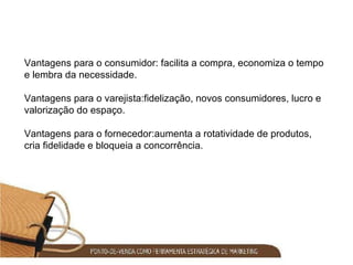 Vantagens para o consumidor: facilita a compra, economiza o tempo e lembra da necessidade. Vantagens para o varejista:fidelização, novos consumidores, lucro e valorização do espaço. Vantagens para o fornecedor:aumenta a rotatividade de produtos, cria fidelidade e bloqueia a concorrência. 