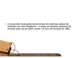o consumidor atual gasta menos tempo em cada loja, apesar de visitá-las com mais freqüência – 4 vezes por semana, gastando 30 minutos cada vez em 2003, contra 1,5 vez e 45 minutos em 1995. 
