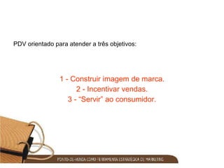 PDV orientado para atender a três objetivos:  1 - Construir imagem de marca. 2 - Incentivar vendas. 3 - “Servir” ao consumidor. 