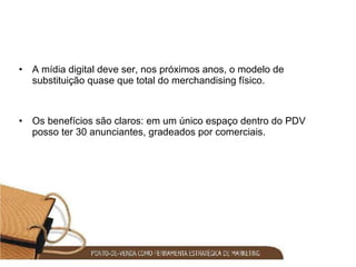 A mídia digital deve ser, nos próximos anos, o modelo de substituição quase que total do merchandising físico.  Os benefícios são claros: em um único espaço dentro do PDV posso ter 30 anunciantes, gradeados por comerciais. 