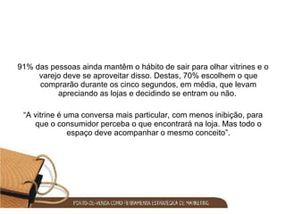 91% das pessoas ainda mantêm o hábito de sair para olhar vitrines e o varejo deve se aproveitar disso. Destas, 70% escolhem o que comprarão durante os cinco segundos, em média, que levam apreciando as lojas e decidindo se entram ou não.  “ A vitrine é uma conversa mais particular, com menos inibição, para que o consumidor perceba o que encontrará na loja. Mas todo o espaço deve acompanhar o mesmo conceito”. 