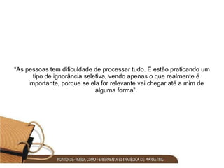 “ As pessoas tem dificuldade de processar tudo. E estão praticando um tipo de ignorância seletiva, vendo apenas o que realmente é importante, porque se ela for relevante vai chegar até a mim de alguma forma”. 