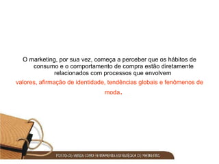 O marketing, por sua vez, começa a perceber que os hábitos de consumo e o comportamento de compra estão diretamente relacionados com processos que envolvem  valores, afirmação de   identidade, tendências globais e fenômenos de moda . 