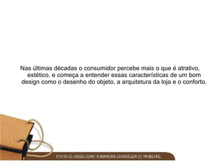 Nas últimas décadas o consumidor percebe mais o que é atrativo, estético, e começa a entender essas características de um bom design como o desenho do objeto, a arquitetura da loja e o conforto. 
