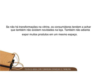 Se não há transformações na vitrine, os consumidores tendem a achar que também não existem novidades na loja. Também não adianta expor muitos produtos em um mesmo espaço.   