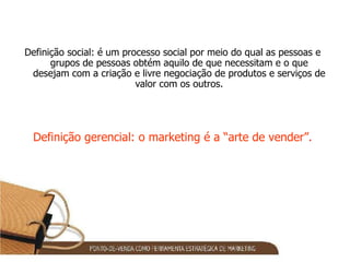 Definição social: é um processo social por meio do qual as pessoas e grupos de pessoas obtém aquilo de que necessitam e o que desejam com a criação e livre negociação de produtos e serviços de valor com os outros. Definição gerencial: o marketing é a “arte de vender”. 