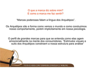 O que a marca diz sobre mim?  E como a marca me faz sentir?  “ Marcas poderosas falam a língua dos Arquétipos”. Os Arquétipos são a forma como vemos o mundo e como conduzimos nosso comportamento, porém implicitamente em nossa psicologia. O perfil de grandes marcas para que se entenda como elas agem emocionalmente na mente dos consumidores. “Estímulos visuais e sutis dos Arquétipos constroem a nossa estrutura para análise” 