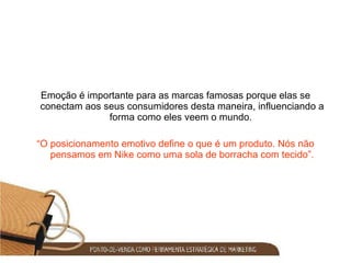 Emoção é importante para as marcas famosas porque elas se conectam aos seus consumidores desta maneira, influenciando a forma como eles veem o mundo.  “ O posicionamento emotivo define o que é um produto. Nós não pensamos em Nike como uma sola de borracha com tecido”. 
