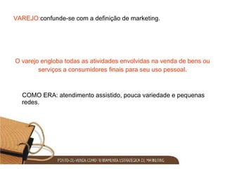 VAREJO: confunde-se com a definição de marketing. O varejo engloba todas as atividades envolvidas na venda de bens ou serviços a consumidores finais para seu uso pessoal. COMO ERA: atendimento assistido, pouca variedade e pequenas redes. 