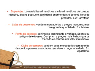Superlojas:  comercializa alimentícios e não alimentícios de compra rotineira, alguns possuem sortimento enorme dentro de uma linha de produtos. Ex: Carrefour. Lojas de descontos:  vendem mercadorias a preços menores, mas em grande quantidade. Ex: Macro. Ponta de estoque:  sortimento inconstante e variado. Sobras ou artigos defeituosos. Compram a preços mais baixos que os atacados e cobram um valor mais baixo. Clube de comprar:  vendem suas mercadorias com grande descontos para os associados que devem pagar anuidade. Ex: Agafarma. 