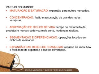 VAREJO NO MUNDO: MATURAÇÃO E SATURAÇÃO:  expansão para outros mercados. CONCENTRAÇÃO:  fusão e associação de grandes redes varejistas. ABREVIAÇÃO DE CICLOS DE VIDA:  tempo de maturação de produtos e marcas cada vez mais curto, mudanças rápidas. SEGMENTAÇÃO E DIFERENCIAÇÃO:  operações focadas em nichos de mercados. EXPANSÃO DAS REDES DE FRANQUIAS:  repasse de know how e facilidade de expansão e custos otimizados. 