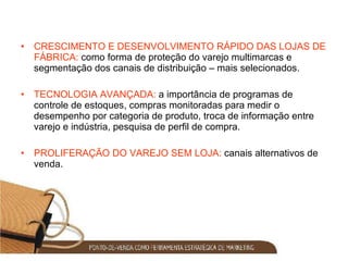 CRESCIMENTO E DESENVOLVIMENTO RÁPIDO DAS LOJAS DE FÁBRICA:  como forma de proteção do varejo multimarcas e segmentação dos canais de distribuição – mais selecionados. TECNOLOGIA AVANÇADA:  a importância de programas de controle de estoques, compras monitoradas para medir o desempenho por categoria de produto, troca de informação entre varejo e indústria, pesquisa de perfil de compra. PROLIFERAÇÃO DO VAREJO SEM LOJA:  canais alternativos de venda. 