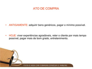ATO DE COMPRA ANTIGAMENTE:  adquirir bens genéricos, pagar o mínimo possível. HOJE:  viver experiências agradáveis, reter o cliente por mais tempo possível, pagar mais de bom grado, entretenimento. 