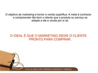 O objetivo de marketing é tornar a venda supérflua. A meta é conhecer e compreender tão bem o cliente que o produto ou serviço se adapte a ele e venda por si só. O IDEAL É QUE O MARKETING DEIXE O CLIENTE PRONTO PARA COMPRAR. 