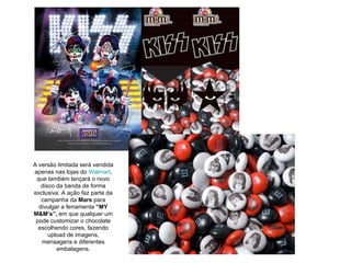 A versão limitada será vendida apenas nas lojas do  Walmart , que também lançará o novo disco da banda de forma exclusiva. A ação faz parte da campanha da  Mars  para divulgar a ferramenta  “MY M&M’s”,  em que qualquer um pode customizar o chocolate escolhendo cores, fazendo upload de imagens, mensagens e diferentes embalagens. 