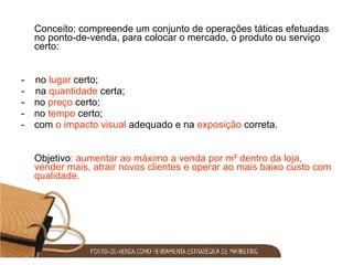 Conceito: compreende um conjunto de operações táticas efetuadas no ponto-de-venda, para colocar o mercado, o produto ou serviço certo: -  no  lugar  certo; -  na  quantidade  certa; no  preço  certo; no  tempo  certo; com  o impacto visual  adequado e na  exposição  correta.  Objetivo : aumentar ao máximo a venda por m² dentro da loja, vender mais, atrair novos clientes e operar ao mais baixo custo com qualidade. 