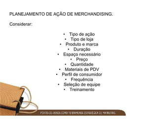 PLANEJAMENTO DE AÇÃO DE MERCHANDISING. Considerar: Tipo de ação Tipo de loja Produto e marca Duração Espaço necessário Preço Quantidade Materiais de PDV Perfil de consumidor Frequência Seleção de equipe Treinamento 