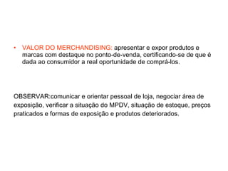 VALOR DO MERCHANDISING:  apresentar e expor produtos e marcas com destaque no ponto-de-venda, certificando-se de que é dada ao consumidor a real oportunidade de comprá-los. OBSERVAR:comunicar e orientar pessoal de loja, negociar área de exposição, verificar a situação do MPDV, situação de estoque, preços  praticados e formas de exposição e produtos deteriorados. 