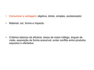 Comunicar a vantagem : objetivo, direto, simples, esclarecedor. Material: cor, forma e impacto. Critérios básicos de eficácia: áreas de maior tráfego, ângulo de visão, exposição de forma acessível, evitar conflito entre produtos expostos e ofertados. 