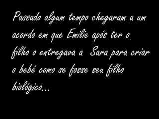Passado algum tempo chegaram a um acordo em que Emilie após ter o filho o entregava a  Sara para criar o bebé como se fosse seu filho biológico…