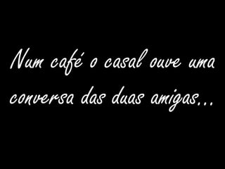 Num café o casal ouve uma conversa das duas amigas…