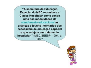 ‘‘ A secretaria de Educação Especial do MEC reconhece a Classe Hospitalar como sendo uma das modalidades de  atendimento educacional  às crianças e jovens internados que necessitem de educação especial e que estejam em tratamento hospitalar."  (MEC/SEESP, 1994, p. 20)  ’’ 
