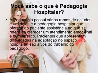Você sabe o que é Pedagogia Hospitalar? A Pedagogia possui vários ramos de estudos e um deles é a pedagogia hospitalar que  oferece ao paciente assistência no que se refere ao oferecer um atendimento emocional e humanístico. Pacientes que apresentam dificuldades na adaptação no espaço hospitalar, são alvos do trabalho do pedagogo.  