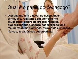 Qual é o papel do pedagogo? O pedagogo tem o dever de desenvolver conteúdos, realizando um atendimento educacional dentro do próprio hospital, proporcionando à criança hospitalizada uma recuperação mais aliviada, através de atividades lúdicas, pedagógicas e recreativas .   