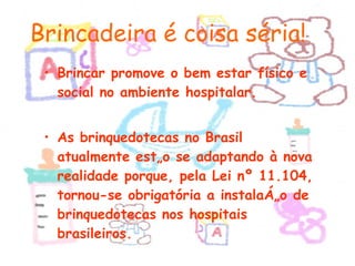 Brincar promove o bem estar físico e social no ambiente hospitalar. As brinquedotecas no Brasil atualmente estão se adaptando à nova realidade porque, pela Lei nº 11.104, tornou-se obrigatória a instalação de brinquedotecas nos hospitais brasileiros. Brincadeira é coisa séria! 