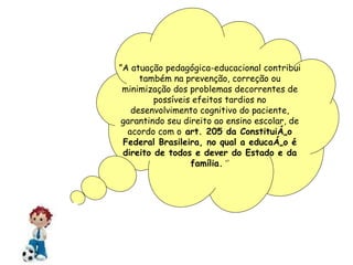 ” A atuação pedagógica-educacional contribui também na prevenção, correção ou minimização dos problemas decorrentes de possíveis efeitos tardios no desenvolvimento cognitivo do paciente, garantindo seu direito ao ensino escolar, de acordo com o  art. 205 da Constituição Federal Brasileira, no qual a educação é direito de todos e dever do Estado e da família.  ‘’ 